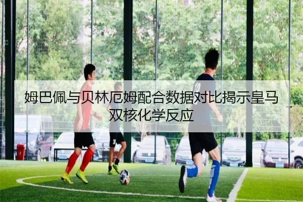 姆巴佩与贝林厄姆配合数据对比揭示皇马双核化学反应