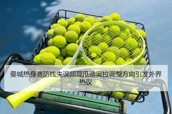 曼城热身赛防线失误频现瓜迪奥拉调整方向引发外界热议