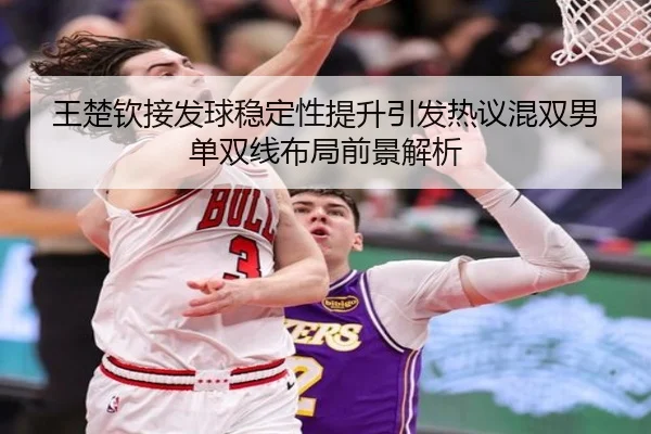 王楚钦接发球稳定性提升引发热议混双男单双线布局前景解析
