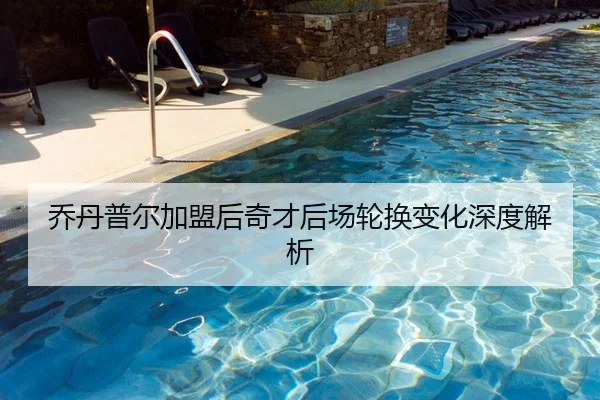 乔丹普尔加盟后奇才后场轮换变化深度解析